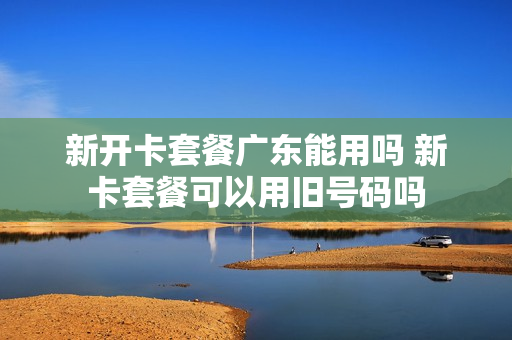 新开卡套餐广东能用吗 新卡套餐可以用旧号码吗