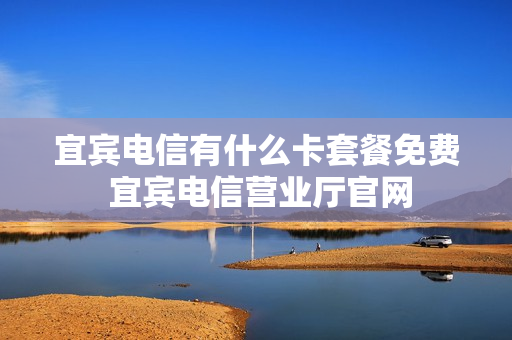 宜宾电信有什么卡套餐免费 宜宾电信营业厅官网