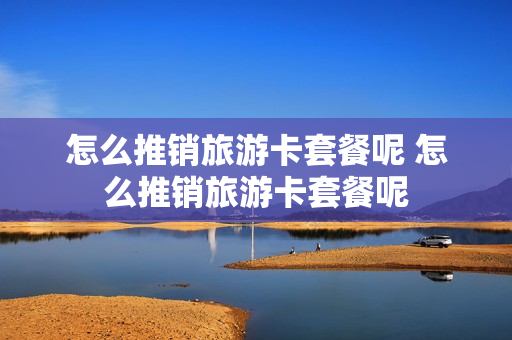 怎么推销旅游卡套餐呢 怎么推销旅游卡套餐呢