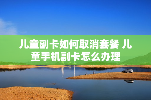 儿童副卡如何取消套餐 儿童手机副卡怎么办理
