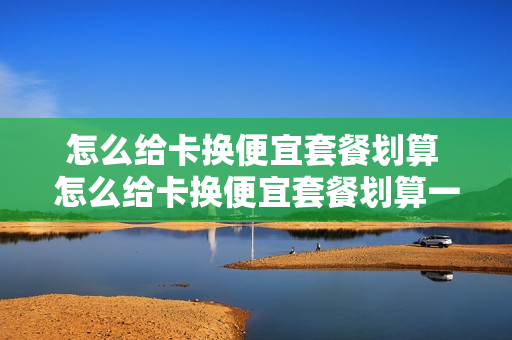 怎么给卡换便宜套餐划算 怎么给卡换便宜套餐划算一点