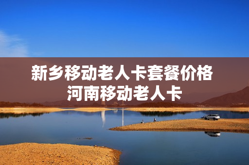 新乡移动老人卡套餐价格 河南移动老人卡