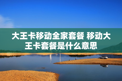 大王卡移动全家套餐 移动大王卡套餐是什么意思