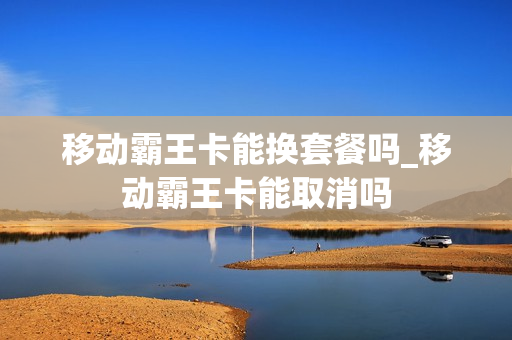 移动霸王卡能换套餐吗_移动霸王卡能取消吗