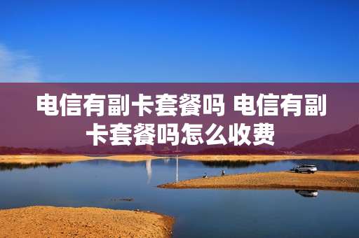 电信有副卡套餐吗 电信有副卡套餐吗怎么收费