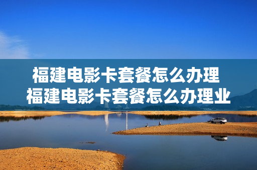 福建电影卡套餐怎么办理 福建电影卡套餐怎么办理业务