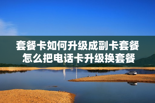 套餐卡如何升级成副卡套餐 怎么把电话卡升级换套餐