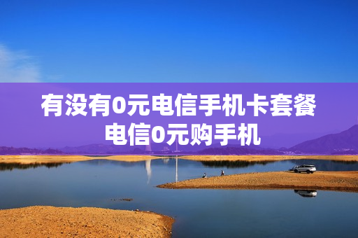 有没有0元电信手机卡套餐 电信0元购手机