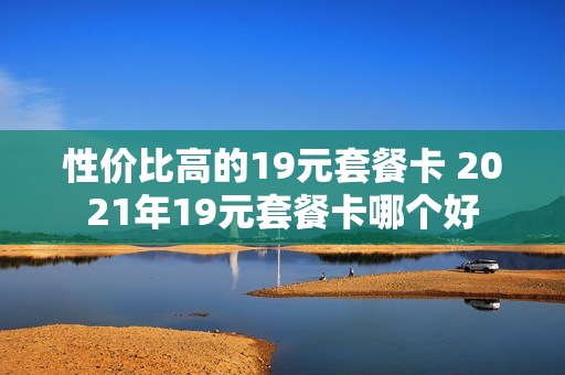 性价比高的19元套餐卡 2021年19元套餐卡哪个好