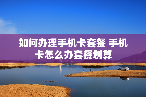 如何办理手机卡套餐 手机卡怎么办套餐划算