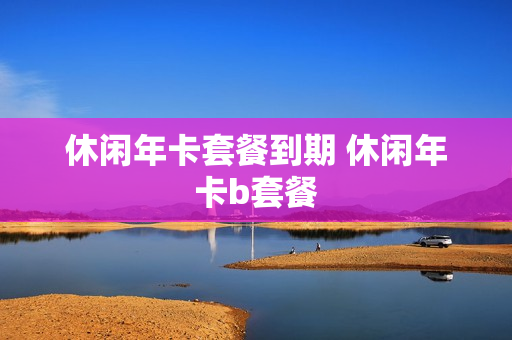 休闲年卡套餐到期 休闲年卡b套餐