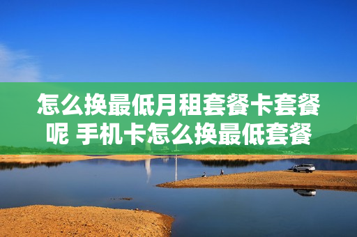 怎么换最低月租套餐卡套餐呢 手机卡怎么换最低套餐