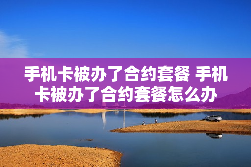 手机卡被办了合约套餐 手机卡被办了合约套餐怎么办