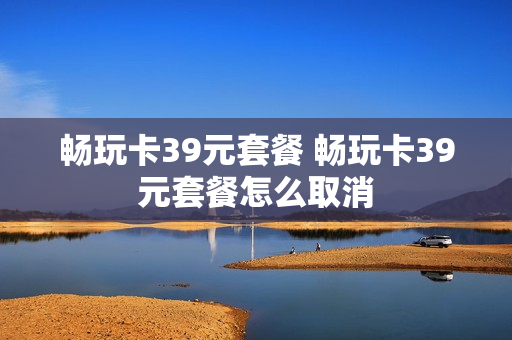 畅玩卡39元套餐 畅玩卡39元套餐怎么取消