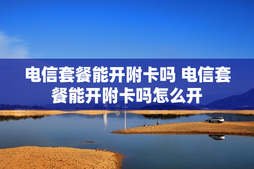 电信套餐能开附卡吗 电信套餐能开附卡吗怎么开
