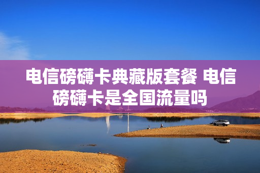 电信磅礴卡典藏版套餐 电信磅礴卡是全国流量吗