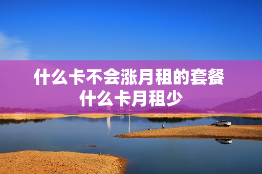 什么卡不会涨月租的套餐 什么卡月租少