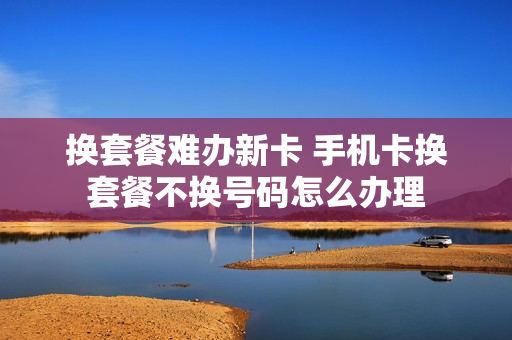 换套餐难办新卡 手机卡换套餐不换号码怎么办理