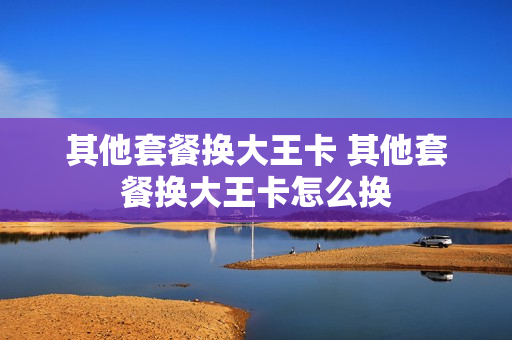 其他套餐换大王卡 其他套餐换大王卡怎么换