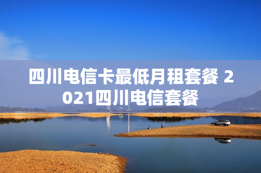 四川电信卡最低月租套餐 2021四川电信套餐