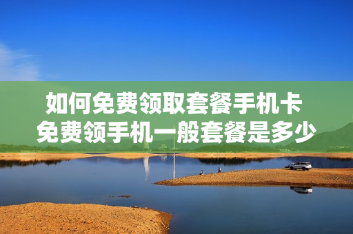 如何免费领取套餐手机卡 免费领手机一般套餐是多少元