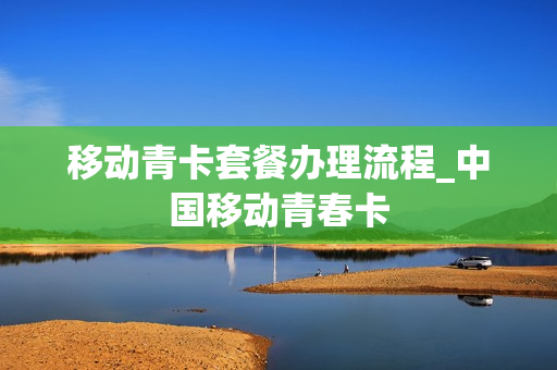 移动青卡套餐办理流程_中国移动青春卡