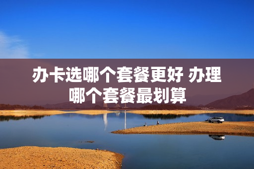 办卡选哪个套餐更好 办理哪个套餐最划算