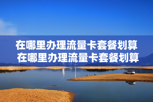 在哪里办理流量卡套餐划算 在哪里办理流量卡套餐划算一些