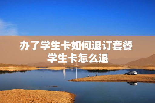 办了学生卡如何退订套餐 学生卡怎么退