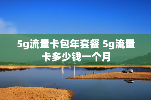5g流量卡包年套餐 5g流量卡多少钱一个月