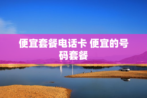 便宜套餐电话卡 便宜的号码套餐