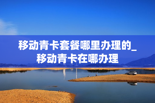 移动青卡套餐哪里办理的_移动青卡在哪办理
