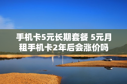 手机卡5元长期套餐 5元月租手机卡2年后会涨价吗