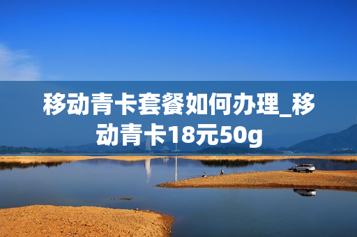 移动青卡套餐如何办理_移动青卡18元50g