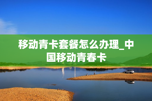 移动青卡套餐怎么办理_中国移动青春卡