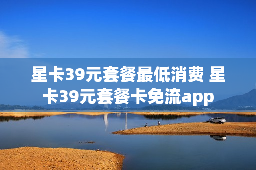 星卡39元套餐最低消费 星卡39元套餐卡免流app