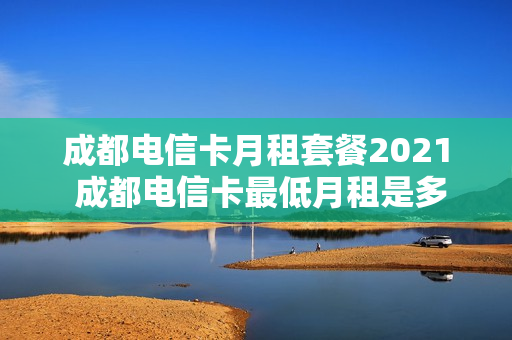 成都电信卡月租套餐2021 成都电信卡最低月租是多少