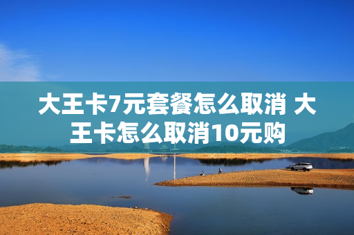 大王卡7元套餐怎么取消 大王卡怎么取消10元购