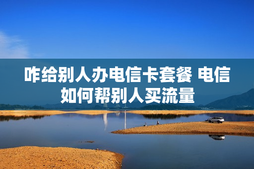 咋给别人办电信卡套餐 电信如何帮别人买流量