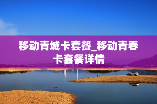 移动青城卡套餐_移动青春卡套餐详情