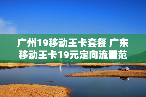 广州19移动王卡套餐 广东移动王卡19元定向流量范围