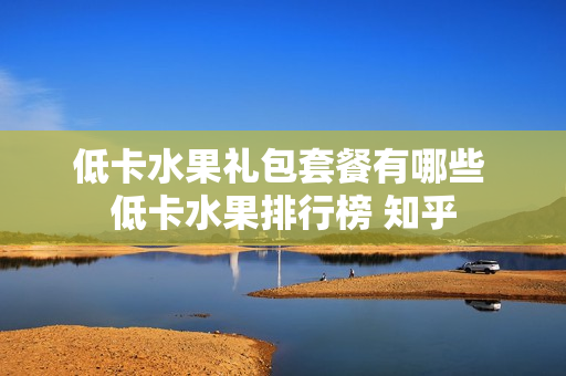 低卡水果礼包套餐有哪些 低卡水果排行榜 知乎