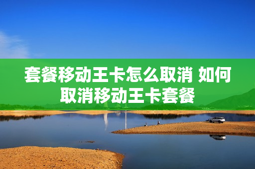 套餐移动王卡怎么取消 如何取消移动王卡套餐