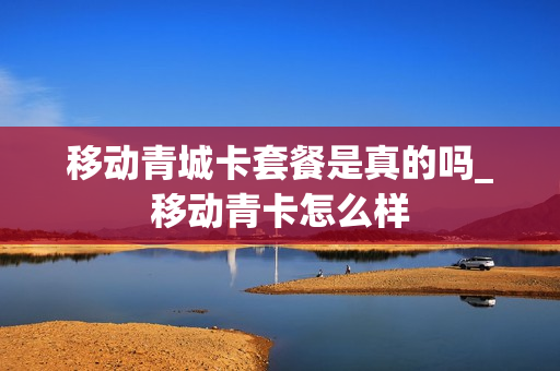 移动青城卡套餐是真的吗_移动青卡怎么样