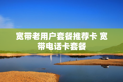 宽带老用户套餐推荐卡 宽带电话卡套餐