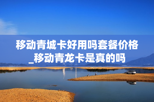 移动青城卡好用吗套餐价格_移动青龙卡是真的吗