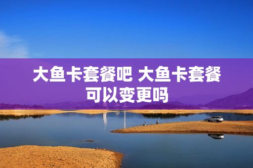 大鱼卡套餐吧 大鱼卡套餐可以变更吗