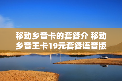 移动乡音卡的套餐介 移动乡音王卡19元套餐语音版