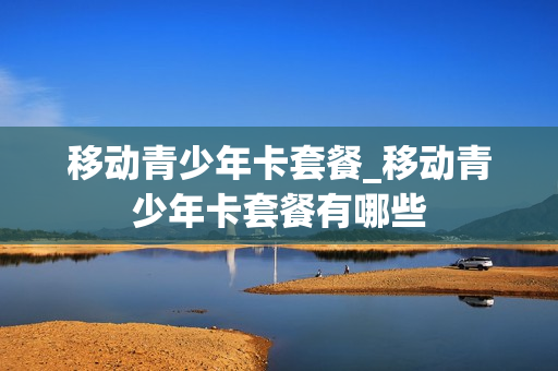 移动青少年卡套餐_移动青少年卡套餐有哪些