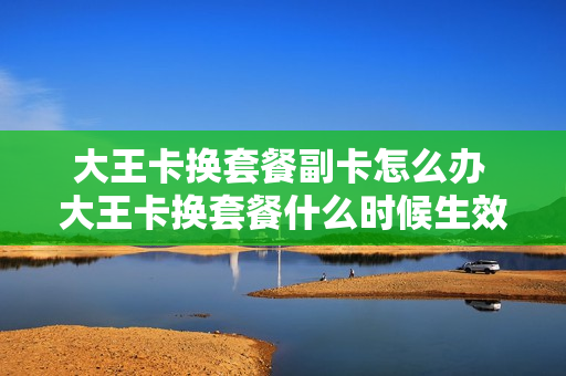 大王卡换套餐副卡怎么办 大王卡换套餐什么时候生效